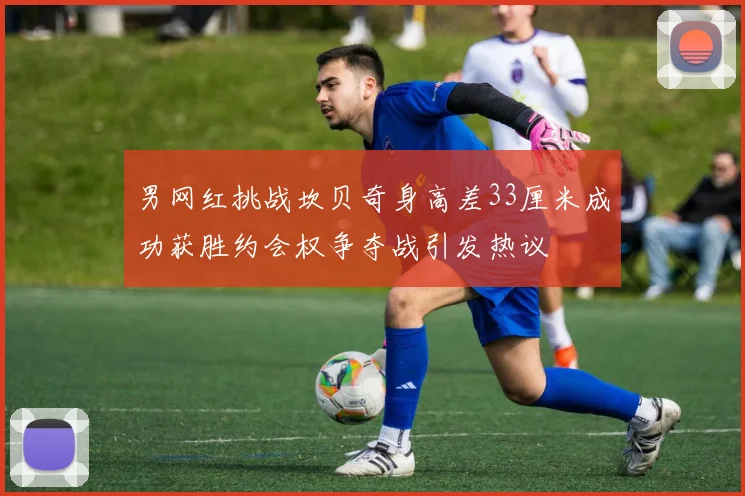 男网红挑战坎贝奇身高差33厘米成功获胜约会权争夺战引发热议