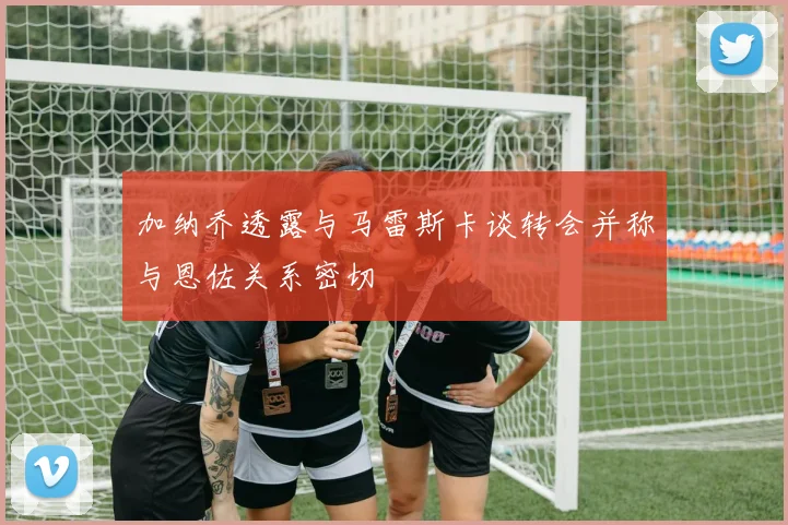 加纳乔透露与马雷斯卡谈转会并称与恩佐关系密切