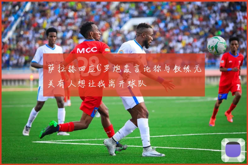 萨拉赫回应C罗炮轰言论称与教练无关有人想让我离开球队