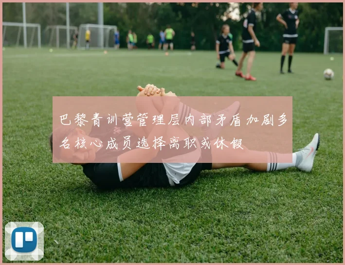 巴黎青训营管理层内部矛盾加剧多名核心成员选择离职或休假