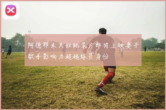 阿德耶米夫妇纪录片即将上映妻子歌手影响力超越球员身份
