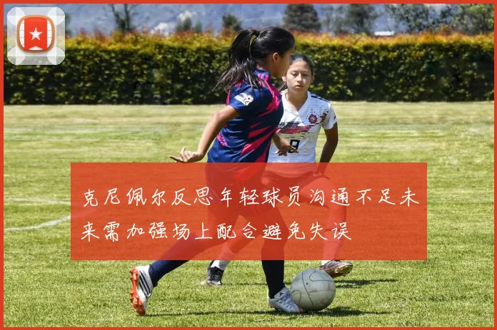 克尼佩尔反思年轻球员沟通不足未来需加强场上配合避免失误