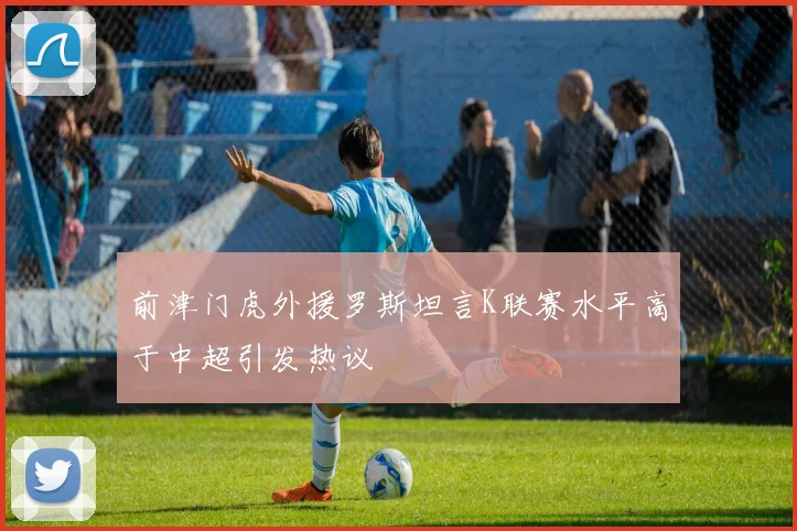 前津门虎外援罗斯坦言K联赛水平高于中超引发热议