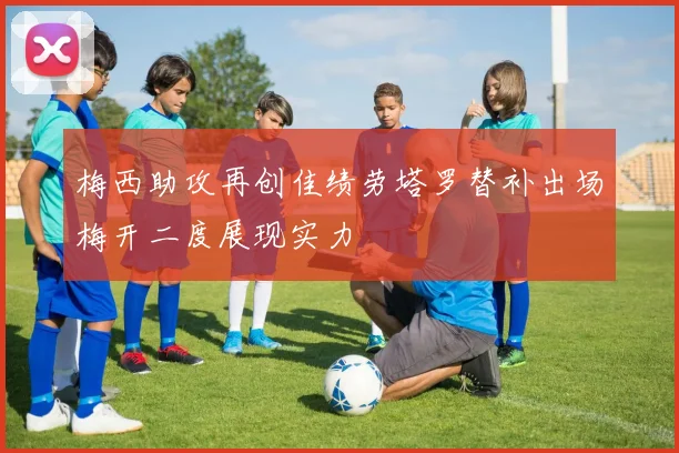 梅西助攻再创佳绩劳塔罗替补出场梅开二度展现实力
