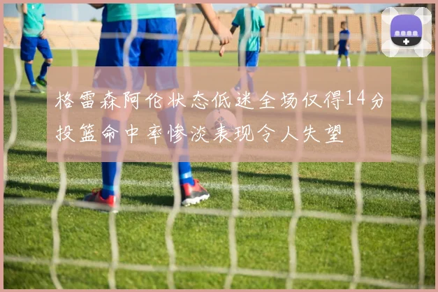 格雷森阿伦状态低迷全场仅得14分投篮命中率惨淡表现令人失望