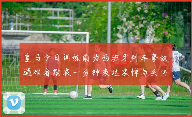 皇马今日训练前为西班牙列车事故遇难者默哀一分钟表达哀悼与关怀
