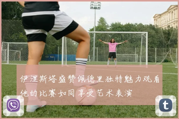 伊涅斯塔盛赞佩德里独特魅力观看他的比赛如同享受艺术表演
