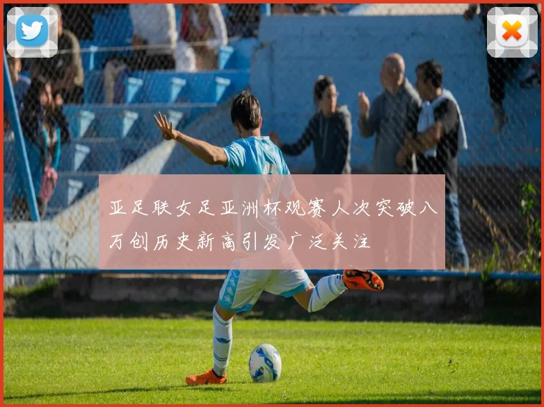亚足联女足亚洲杯观赛人次突破八万创历史新高引发广泛关注