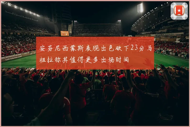 安芬尼西蒙斯表现出色砍下23分马祖拉称其值得更多出场时间