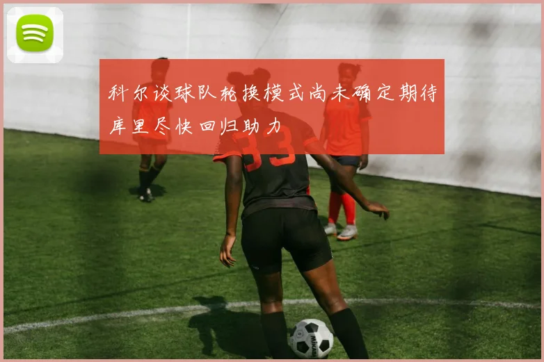科尔谈球队轮换模式尚未确定期待库里尽快回归助力