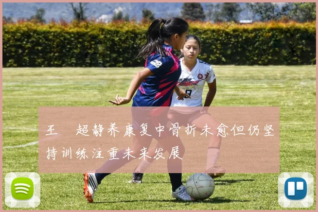 王燊超静养康复中骨折未愈但仍坚持训练注重未来发展