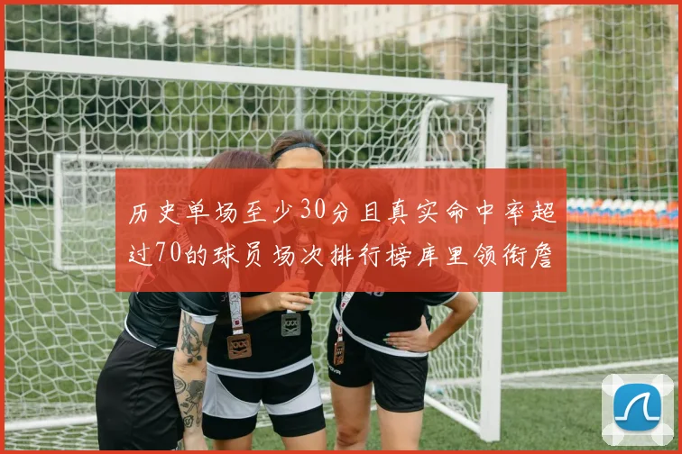 历史单场至少30分且真实命中率超过70的球员场次排行榜库里领衔詹姆斯杜兰特紧随其后