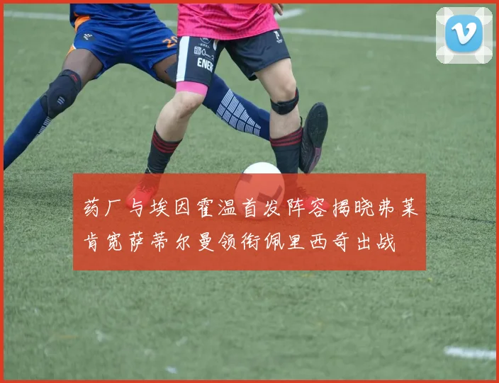 药厂与埃因霍温首发阵容揭晓弗莱肯宽萨蒂尔曼领衔佩里西奇出战