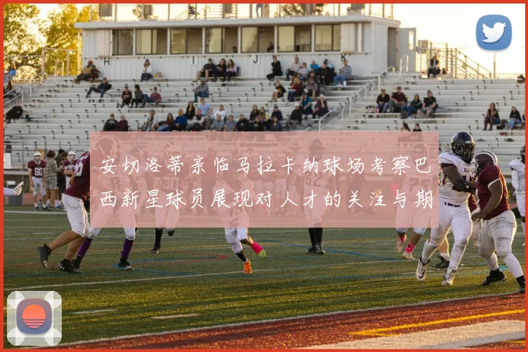 安切洛蒂亲临马拉卡纳球场考察巴西新星球员展现对人才的关注与期待